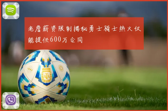 老詹薪资限制揭秘勇士骑士热火仅能提供600万合同