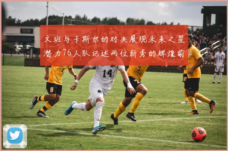 文班与卡斯尔的对决展现未来之星潜力76人队记述两位新秀的辉煌前景