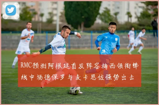 RMC预测阿根廷首发阵容梅西领衔锋线中场德保罗与麦卡恩佐强势出击