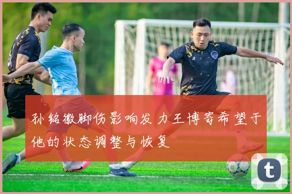 孙铭徽脚伤影响发力王博寄希望于他的状态调整与恢复