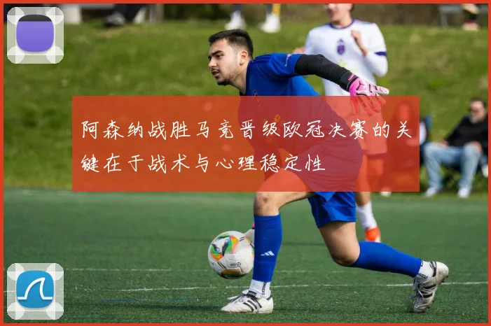 阿森纳战胜马竞晋级欧冠决赛的关键在于战术与心理稳定性