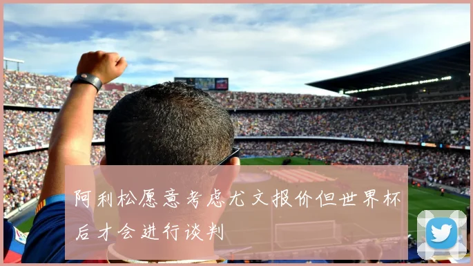 阿利松愿意考虑尤文报价但世界杯后才会进行谈判