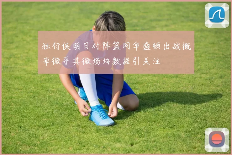 独行侠明日对阵篮网华盛顿出战概率微乎其微场均数据引关注
