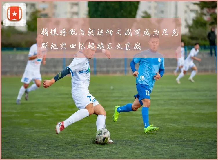 骑媒感慨马刺逆转之战将成为尼克斯经典回忆超越东决首战