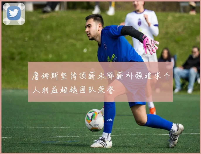詹姆斯坚持顶薪未降薪补强追求个人利益超越团队荣誉