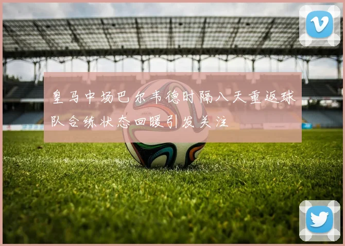 皇马中场巴尔韦德时隔八天重返球队合练状态回暖引发关注
