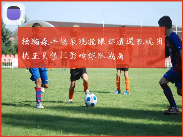 杨瀚森半场表现抢眼却遭遇犯规困扰正负值11影响球队战局