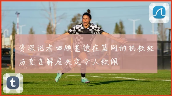 资深记者回顾基德在篮网的执教经历直言解雇决定令人钦佩