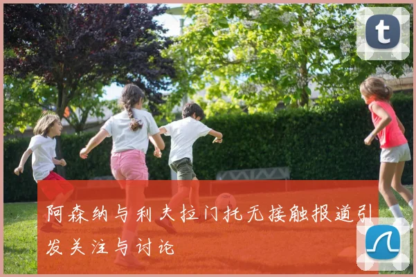 阿森纳与利夫拉门托无接触报道引发关注与讨论