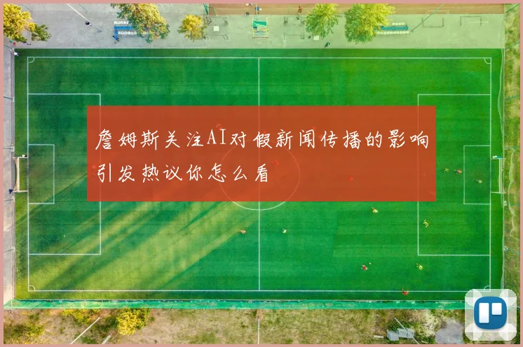 詹姆斯关注AI对假新闻传播的影响引发热议你怎么看