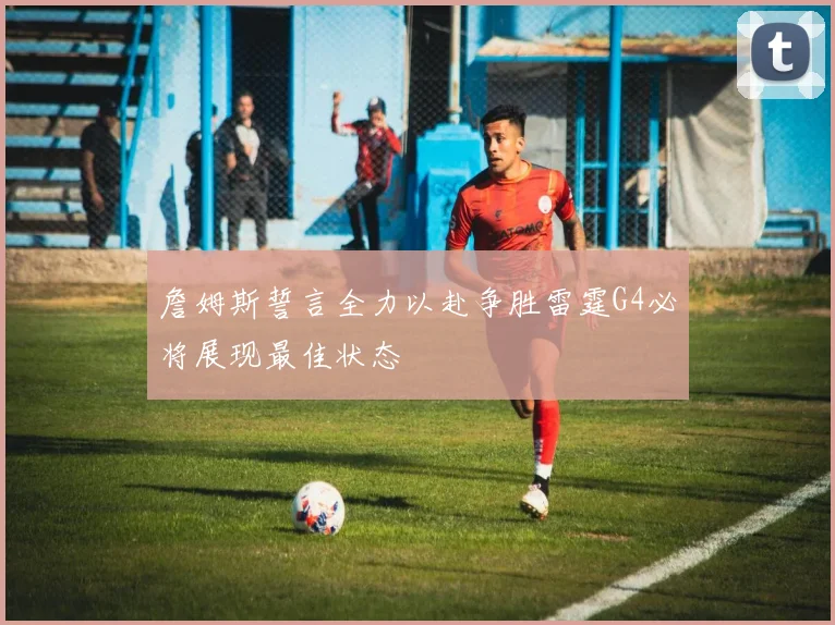 詹姆斯誓言全力以赴争胜雷霆G4必将展现最佳状态