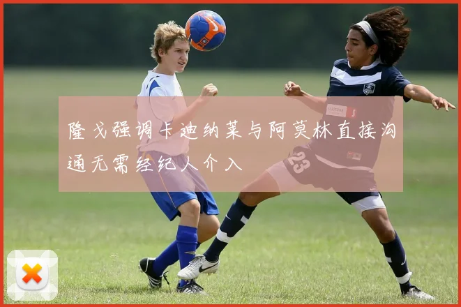 隆戈强调卡迪纳莱与阿莫林直接沟通无需经纪人介入