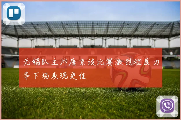 无锡队主帅唐京谈比赛激烈程度力争下场表现更佳