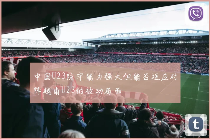 中国U23防守能力强大但能否适应对阵越南U23的被动局面