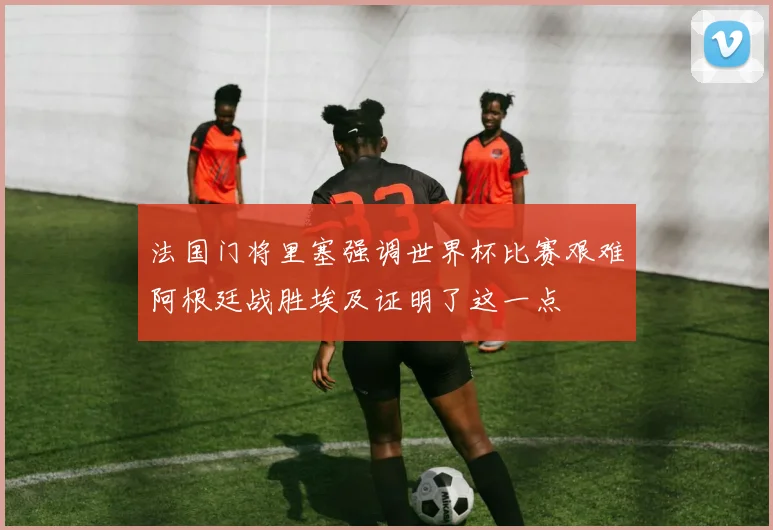 法国门将里塞强调世界杯比赛艰难阿根廷战胜埃及证明了这一点