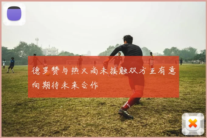 德罗赞与热火尚未接触双方互有意向期待未来合作