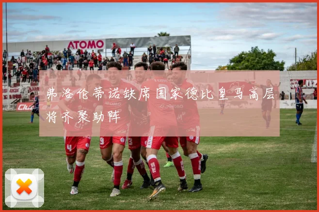 弗洛伦蒂诺缺席国家德比皇马高层将齐聚助阵