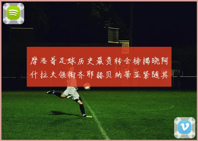 摩洛哥足球历史最贵转会榜揭晓阿什拉夫领衔齐耶赫贝纳蒂亚紧随其后