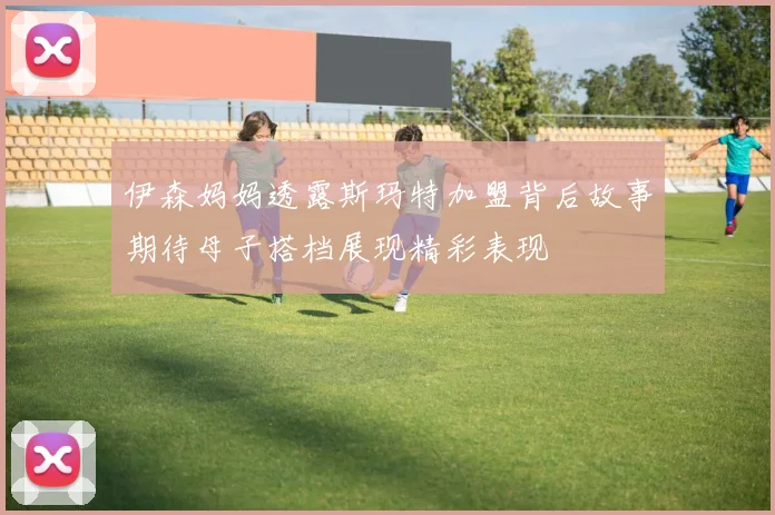 伊森妈妈透露斯玛特加盟背后故事期待母子搭档展现精彩表现