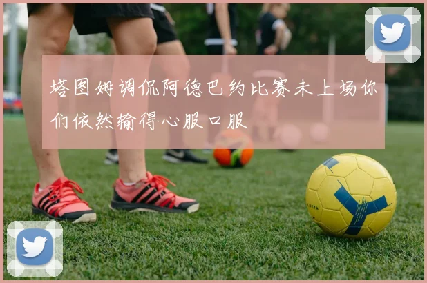 塔图姆调侃阿德巴约比赛未上场你们依然输得心服口服