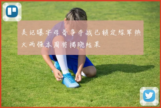 美记曝字母哥争夺战已锁定绿军热火两强本周将揭晓结果
