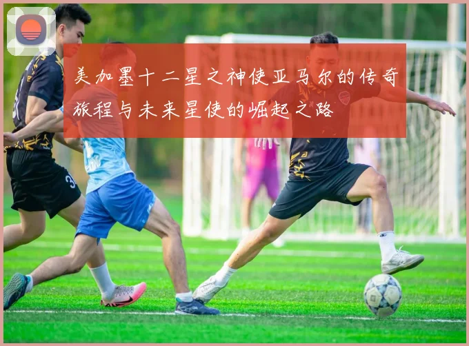 美加墨十二星之神使亚马尔的传奇旅程与未来星使的崛起之路