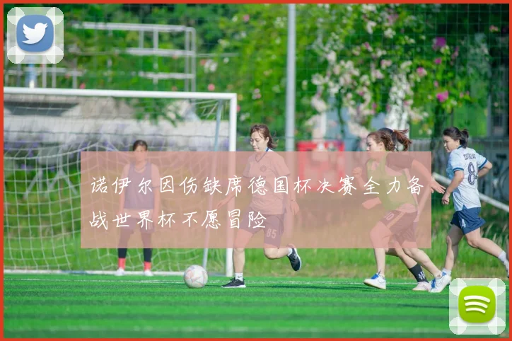 诺伊尔因伤缺席德国杯决赛全力备战世界杯不愿冒险