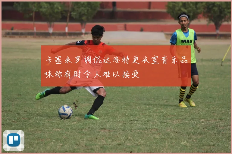 卡塞米罗调侃达洛特更衣室音乐品味称有时令人难以接受
