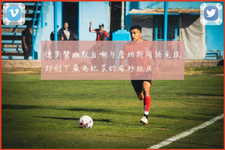 德罗赞幽默自嘲与詹姆斯同场竞技却创下最老纪录的奇妙经历